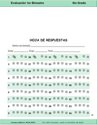 Evaluación 1er Bimestre 5to Grado 
Lainitas México 2014-2015 Un niño honesto, será un hombre de éxito. 
16 
HOJA DE RESPUESTAS 
Nombre del alumno(a): _________________________________________________ 
Grado: _____________ Grupo: ___________ Fecha: ________________________ 
1 ⒶⒷ Ⓒ Ⓓ 26 ⒶⒷ Ⓒ Ⓓ 51 ⒶⒷ Ⓒ Ⓓ 76 ⒶⒷ Ⓒ Ⓓ 
2 Ⓐ Ⓑ Ⓒ Ⓓ 27 Ⓐ Ⓑ Ⓒ Ⓓ 52 Ⓐ Ⓑ Ⓒ Ⓓ 77 Ⓐ Ⓑ Ⓒ Ⓓ 
3 Ⓐ Ⓑ Ⓒ Ⓓ 28 Ⓐ Ⓑ Ⓒ Ⓓ 53 Ⓐ Ⓑ Ⓒ Ⓓ 78 Ⓐ Ⓑ Ⓒ Ⓓ 
4 Ⓐ Ⓑ Ⓒ Ⓓ 29 Ⓐ Ⓑ Ⓒ Ⓓ 54 Ⓐ Ⓑ Ⓒ Ⓓ 79 Ⓐ Ⓑ Ⓒ Ⓓ 
5 Ⓐ Ⓑ Ⓒ Ⓓ 30 Ⓐ Ⓑ Ⓒ Ⓓ 55 Ⓐ Ⓑ Ⓒ Ⓓ 80 Ⓐ Ⓑ Ⓒ Ⓓ 
6 Ⓐ Ⓑ Ⓒ Ⓓ 31 Ⓐ Ⓑ Ⓒ Ⓓ 56 Ⓐ Ⓑ Ⓒ Ⓓ 81 Ⓐ Ⓑ Ⓒ Ⓓ 
7 Ⓐ Ⓑ Ⓒ Ⓓ 32 Ⓐ Ⓑ Ⓒ Ⓓ 57 Ⓐ Ⓑ Ⓒ Ⓓ 82 Ⓐ Ⓑ Ⓒ Ⓓ 
8 Ⓐ Ⓑ Ⓒ Ⓓ 33 Ⓐ Ⓑ Ⓒ Ⓓ 58 Ⓐ Ⓑ Ⓒ Ⓓ 83 Ⓐ Ⓑ Ⓒ Ⓓ 
9 Ⓐ Ⓑ Ⓒ Ⓓ 34 Ⓐ Ⓑ Ⓒ Ⓓ 59 Ⓐ Ⓑ Ⓒ Ⓓ 84 Ⓐ Ⓑ Ⓒ Ⓓ 
 