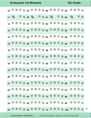 Evaluación 1er Bimestre 5to Grado 
Lainitas México 2014-2015 Un niño honesto, será un hombre de éxito. 
17 
10 Ⓐ Ⓑ Ⓒ Ⓓ 35 Ⓐ Ⓑ Ⓒ Ⓓ 60 Ⓐ Ⓑ Ⓒ Ⓓ 85 Ⓐ Ⓑ Ⓒ Ⓓ 
11 ⒶⒷ Ⓒ Ⓓ 36 ⒶⒷ Ⓒ Ⓓ 61 ⒶⒷ Ⓒ Ⓓ 86 ⒶⒷ Ⓒ Ⓓ 
12 Ⓐ Ⓑ Ⓒ Ⓓ 37 Ⓐ Ⓑ Ⓒ Ⓓ 62 Ⓐ Ⓑ Ⓒ Ⓓ 87 Ⓐ Ⓑ Ⓒ Ⓓ 
13 Ⓐ Ⓑ Ⓒ Ⓓ 38 Ⓐ Ⓑ Ⓒ Ⓓ 63 Ⓐ Ⓑ Ⓒ Ⓓ 88 Ⓐ Ⓑ Ⓒ Ⓓ 
14 Ⓐ Ⓑ Ⓒ Ⓓ 39 Ⓐ Ⓑ Ⓒ Ⓓ 64 Ⓐ Ⓑ Ⓒ Ⓓ 89 Ⓐ Ⓑ Ⓒ Ⓓ 
15 Ⓐ Ⓑ Ⓒ Ⓓ 40 Ⓐ Ⓑ Ⓒ Ⓓ 65 Ⓐ Ⓑ Ⓒ Ⓓ 90 Ⓐ Ⓑ Ⓒ Ⓓ 
16 Ⓐ Ⓑ Ⓒ Ⓓ 41 Ⓐ Ⓑ Ⓒ Ⓓ 66 Ⓐ Ⓑ Ⓒ Ⓓ 91 Ⓐ Ⓑ Ⓒ Ⓓ 
17 Ⓐ Ⓑ Ⓒ Ⓓ 42 Ⓐ Ⓑ Ⓒ Ⓓ 67 Ⓐ Ⓑ Ⓒ Ⓓ 92 Ⓐ Ⓑ Ⓒ Ⓓ 
18 Ⓐ Ⓑ Ⓒ Ⓓ 43 Ⓐ Ⓑ Ⓒ Ⓓ 68 Ⓐ Ⓑ Ⓒ Ⓓ 93 Ⓐ Ⓑ Ⓒ Ⓓ 
19 Ⓐ Ⓑ Ⓒ Ⓓ 44 Ⓐ Ⓑ Ⓒ Ⓓ 69 Ⓐ Ⓑ Ⓒ Ⓓ 94 Ⓐ Ⓑ Ⓒ Ⓓ 
20 Ⓐ Ⓑ Ⓒ Ⓓ 45 Ⓐ Ⓑ Ⓒ Ⓓ 70 Ⓐ Ⓑ Ⓒ Ⓓ 95 Ⓐ Ⓑ Ⓒ Ⓓ 
21 Ⓐ Ⓑ Ⓒ Ⓓ 46 Ⓐ Ⓑ Ⓒ Ⓓ 71 Ⓐ Ⓑ Ⓒ Ⓓ 96 Ⓐ Ⓑ Ⓒ Ⓓ 
22 Ⓐ Ⓑ Ⓒ Ⓓ 47 Ⓐ Ⓑ Ⓒ Ⓓ 72 Ⓐ Ⓑ Ⓒ Ⓓ 97 Ⓐ Ⓑ Ⓒ Ⓓ 
23 Ⓐ Ⓑ Ⓒ Ⓓ 48 Ⓐ Ⓑ Ⓒ Ⓓ 73 Ⓐ Ⓑ Ⓒ Ⓓ 98 Ⓐ Ⓑ Ⓒ Ⓓ 
24 Ⓐ Ⓑ Ⓒ Ⓓ 49 Ⓐ Ⓑ Ⓒ Ⓓ 74 Ⓐ Ⓑ Ⓒ Ⓓ 99 Ⓐ Ⓑ Ⓒ Ⓓ 
25 Ⓐ Ⓑ Ⓒ Ⓓ 50 Ⓐ Ⓑ Ⓒ Ⓓ 75 Ⓐ Ⓑ Ⓒ Ⓓ 100 Ⓐ Ⓑ Ⓒ Ⓓ 
 