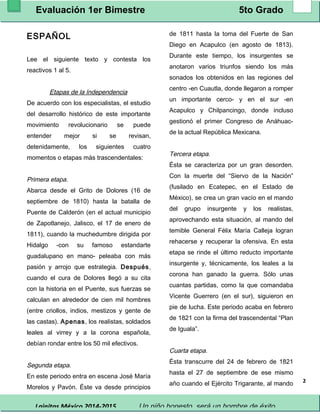 Evaluación 1er Bimestre 5to Grado 
Lainitas México 2014-2015 Un niño honesto, será un hombre de éxito. 
2 
ESPAÑOL 
Lee el siguiente texto y contesta los 
reactivos 1 al 5. 
Etapas de la Independencia 
De acuerdo con los especialistas, el estudio 
del desarrollo histórico de este importante 
movimiento revolucionario se puede 
entender mejor si se revisan, 
detenidamente, los siguientes cuatro 
momentos o etapas más trascendentales: 
Primera etapa. 
Abarca desde el Grito de Dolores (16 de 
septiembre de 1810) hasta la batalla de 
Puente de Calderón (en el actual municipio 
de Zapotlanejo, Jalisco, el 17 de enero de 
1811), cuando la muchedumbre dirigida por 
Hidalgo -con su famoso estandarte 
guadalupano en mano- peleaba con más 
pasión y arrojo que estrategia. Después, 
cuando el cura de Dolores llegó a su cita 
con la historia en el Puente, sus fuerzas se 
calculan en alrededor de cien mil hombres 
(entre criollos, indios, mestizos y gente de 
las castas). Apenas, los realistas, soldados 
leales al virrey y a la corona española, 
debían rondar entre los 50 mil efectivos. 
Segunda etapa. 
En este periodo entra en escena José María 
Morelos y Pavón. Éste va desde principios 
de 1811 hasta la toma del Fuerte de San 
Diego en Acapulco (en agosto de 1813). 
Durante este tiempo, los insurgentes se 
anotaron varios triunfos siendo los más 
sonados los obtenidos en las regiones del 
centro -en Cuautla, donde llegaron a romper 
un importante cerco- y en el sur -en 
Acapulco y Chilpancingo, donde incluso 
gestionó el primer Congreso de Anáhuac-de 
la actual República Mexicana. 
Tercera etapa. 
Ésta se caracteriza por un gran desorden. 
Con la muerte del “Siervo de la Nación” 
(fusilado en Ecatepec, en el Estado de 
México), se crea un gran vacío en el mando 
del grupo insurgente y los realistas, 
aprovechando esta situación, al mando del 
temible General Félix María Calleja logran 
rehacerse y recuperar la ofensiva. En esta 
etapa se rinde el último reducto importante 
insurgente y, técnicamente, los leales a la 
corona han ganado la guerra. Sólo unas 
cuantas partidas, como la que comandaba 
Vicente Guerrero (en el sur), siguieron en 
pie de lucha. Este periodo acaba en febrero 
de 1821 con la firma del trascendental “Plan 
de Iguala”. 
Cuarta etapa. 
Ésta transcurre del 24 de febrero de 1821 
hasta el 27 de septiembre de ese mismo 
año cuando el Ejército Trigarante, al mando 
 