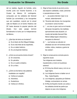 Evaluación 1er Bimestre 5to Grado 
Lainitas México 2014-2015 Un niño honesto, será un hombre de éxito. 
3 
del ex realista, Agustín de Iturbide, entra 
triunfal, junto con Vicente Guerrero, a la 
Ciudad de México. El contingente, 
compuesto por los soldados del General 
Iturbide (ya convertidos) y los insurgentes 
que aún quedaban, avanzó por la actual 
calle de Madero en el Centro Histórico del 
DF hasta alcanzar la popular plancha del 
Zócalo. Con este pasaje terminó 
formalmente la lucha por la Independencia 
de México. 
1. ¿Qué tipo de texto es el anterior? 
a) Es el diario de Don Miguel Hidalgo. 
b) Es la vida triste de los españoles. 
c) Es un relato histórico. 
d) Es una leyenda histórica. 
2. ¿Cómo se encuentra divido el texto? 
a) En oraciones. 
b) En párrafos. 
c) Es un cuadro sinóptico. 
d) En un libro. 
3. ¿Cómo se les llama a las palabras 
resaltadas con negrilla? 
a) Verbos en pasado. 
b) Adverbios. 
c) Sustantivos. 
d) Verbos en infinitivo. 
4. Elige la frase donde el uso de la coma 
sea separar cualidades, cosas, personas 
o características en lista. 
a) “… se puede entender mejor si se 
revisan, detenidamente”. 
b) “Durante este tiempo, los insurgentes 
se anotaron varios triunfos”. 
c) “…se crea un gran vacío en el mando 
del grupo insurgente y los realistas, 
aprovechando esta situación, al 
mando del temible General Félix 
María Calleja logran rehacerse y 
recuperar la ofensiva”. 
d) “… sus fuerzas se calculan en 
alrededor de cien mil hombres (entre 
criollos, indios, mestizos y gente de 
las castas)”. 
5. Elige la consecuencia correcta para la 
siguiente causa: 
“los indígenas eran tratados 
injustamente y vivían en la pobreza 
extrema” 
a) El Virrey les ofreció casa y vivir en un 
lugar digno. 
b) Los indígenas fueron a hablar con el 
Rey, hasta España. 
c) Los indígenas, apoyados por Dolores 
Hidalgo, se levantaron en armas. 
d) El Rey de España mandó una carta a 
los soldados donde les pedía que 
dejaran en paz a los indígenas. 
 