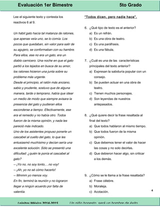 Evaluación 1er Bimestre 5to Grado 
Lainitas México 2014-2015 Un niño honesto, será un hombre de éxito. 
4 
Lee el siguiente texto y contesta los 
reactivos 6 al 9. 
Un hábil gato hacía tal matanza de ratones, 
que apenas veía uno, se lo comía. Los 
pocos que quedaban, sin valor para salir de 
su agujero, se conformaban con su hambre. 
Para ellos, ese no era un gato, era un 
diablo carnicero. Una noche en que el gato 
partió a los tejados en busca de su amor, 
los ratones hicieron una junta sobre su 
problema más urgente. 
Desde el principio, el ratón más anciano, 
sabio y prudente, sostuvo que de alguna 
manera, tarde o temprano, había que idear 
un medio de modo que siempre avisara la 
presencia del gato y pudieran ellos 
esconderse a tiempo. Efectivamente, ese 
era el remedio y no había otro. Todos 
fueron de la misma opinión, y nada les 
pareció más indicado. 
Uno de los asistentes propuso ponerle un 
cascabel al cuello del gato, lo que les 
entusiasmó muchísimo y decían sería una 
excelente solución. Sólo se presentó una 
dificultad: ¿quién le ponía el cascabel al 
gato? 
-- ¡Yo no, no soy tonto,…no voy! 
-- ¡Ah, yo no sé cómo hacerlo! 
-- Mmmm yo menos voy. 
En fin, terminó la reunión y no lograron 
llegar a ningún acuerdo por falta de 
valentía. 
“ Todos dicen, pero nadie hace”. 
6. ¿Qué tipo de texto es el anterior? 
a) Es un refrán. 
b) Es una obra de teatro. 
c) Es una paráfrasis. 
d) Es una fábula. 
7. ¿Cuál es una de las características 
principales del texto anterior? 
a) Expresan la sabiduría popular con un 
consejo. 
b) Se pueden actuar en una obra de 
teatro. 
c) Tienen muchos personajes. 
d) Son leyendas de nuestros 
antepasados. 
8. ¿Qué quiere decir la frase resaltada al 
final del texto? 
a) Que todos hablaron al mismo tiempo. 
b) Que todos fueron de la misma 
opinión. 
c) Que debemos tener el valor de hacer 
las cosas y no solo decirlas. 
d) Que debieron hacer algo, sin criticar 
a los demás. 
9. ¿Cómo se le llama a la frase resaltada? 
a) Frase célebre. 
b) Moraleja. 
c) Acotación. 
 