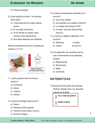 Evaluación 1er Bimestre 5to Grado 
Lainitas México 2014-2015 Un niño honesto, será un hombre de éxito. 
5 
d) Frase conceptual. 
10.¿Qué significa el refrán: “Al mal paso 
darle prisa”? 
a) Toda tarea difícil es mejor hacerla 
pronto. 
b) Si me caigo me levanto. 
c) Si me aprieta un zapato, debo 
comprar otros rápidamente. 
d) Que todos debemos ser solidarios. 
Observa el siguiente anuncio y contesta los 
reactivos 11 al 14. 
11. ¿Qué propósito tiene el anuncio 
anterior? 
a) Comercial. 
b) Social. 
c) Cultural. 
d) Político. 
12.¿Cuál es el eslogan del anuncio? 
a) Nuevo. 
b) Shampoo VIVE especial. 
c) Para las chicas lindas, como tú. 
d) No tiene eslogan. 
13.¿Cuál es el estereotipo mostrado en el 
anuncio? 
a) Una chica modelo. 
b) Una estrella con la palabra: NUEVO. 
c) La imagen del shampoo VIVE. 
d) La frase: “para las chicas lindas, 
como tú”. 
14.¿Cuál es un adjetivo calificativo en el 
anuncio? 
a) Shampoo. c) lindas. 
b) chicas. d) como tú. 
15.Los siguientes son adverbios que se 
usan comúnmente en la publicidad, 
excepto: 
a) Rápidamente. 
b) Eficazmente. 
c) Mejor. 
d) Comercial. 
MATEMÁTICAS 
16.El grupo de 5to grado de la escuela 
Emiliano Zapata, tiene una actividad 
cultural por la tarde: 
 