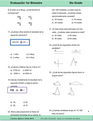 Evaluación 1er Bimestre 5to Grado 
Lainitas México 2014-2015 Un niño honesto, será un hombre de éxito. 
6 
Si el resto va a dibujo, ¿Cuál fracción le 
corresponde? 
17.¿Cuántas cifras tendrá el resultado de la 
siguiente operación? 
a) 1 cifra. c) 3 cifras. 
b) 2 cifras. d) 4 cifras. 
18.¿Cuántos mililitros hay en 2 litros ¾? 
a) 2750 ml. c) 3000 ml. 
b) 2500 m. d) 2350 ml. 
19.Calcula mentalmente el resultado de la 
siguiente división y elige la opción 
correcta. 
a) 30. c) 20. 
b) 25. d) 10 
20. María está preparando la fiesta de 
aniversario de bodas de su mamá. Si 
irán 160 invitados y a cada mesa le 
caben 8 personas, ¿Cuántas mesas 
aproximadamente necesita? 
a) 20 mesas. c) 16 mesas. 
b) 25 mesas. d) 18 mesas. 
21. Si cada mesa está adornada con tres 
velas, ¿Cuántas velas necesita en total? 
a) 20 velas. c) 40 velas. 
b) 50 velas. d) 60 velas. 
22.¿Cuál de las siguientes rectas son 
paralelas? 
23. ¿Cuál de las siguientes figuras tiene un 
ángulo recto? 
24.¿Cuántas toneladas tengo en 10, 500 
kilos de arena? 
 