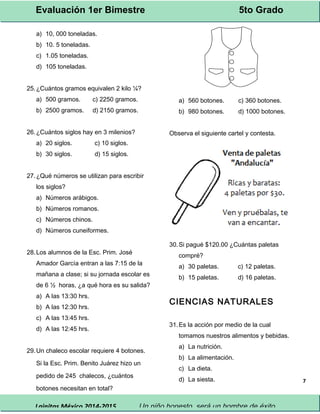 Evaluación 1er Bimestre 5to Grado 
Lainitas México 2014-2015 Un niño honesto, será un hombre de éxito. 
7 
a) 10, 000 toneladas. 
b) 10. 5 toneladas. 
c) 1.05 toneladas. 
d) 105 toneladas. 
25.¿Cuántos gramos equivalen 2 kilo ¼? 
a) 500 gramos. c) 2250 gramos. 
b) 2500 gramos. d) 2150 gramos. 
26.¿Cuántos siglos hay en 3 milenios? 
a) 20 siglos. c) 10 siglos. 
b) 30 siglos. d) 15 siglos. 
27.¿Qué números se utilizan para escribir 
los siglos? 
a) Números arábigos. 
b) Números romanos. 
c) Números chinos. 
d) Números cuneiformes. 
28.Los alumnos de la Esc. Prim. José 
Amador García entran a las 7:15 de la 
mañana a clase; si su jornada escolar es 
de 6 ½ horas, ¿a qué hora es su salida? 
a) A las 13:30 hrs. 
b) A las 12:30 hrs. 
c) A las 13:45 hrs. 
d) A las 12:45 hrs. 
29.Un chaleco escolar requiere 4 botones. 
Si la Esc. Prim. Benito Juárez hizo un 
pedido de 245 chalecos, ¿cuántos 
botones necesitan en total? 
a) 560 botones. c) 360 botones. 
b) 980 botones. d) 1000 botones. 
Observa el siguiente cartel y contesta. 
30.Si pagué $120.00 ¿Cuántas paletas 
compré? 
a) 30 paletas. c) 12 paletas. 
b) 15 paletas. d) 16 paletas. 
CIENCIAS NATURALES 
31.Es la acción por medio de la cual 
tomamos nuestros alimentos y bebidas. 
a) La nutrición. 
b) La alimentación. 
c) La dieta. 
d) La siesta. 
 