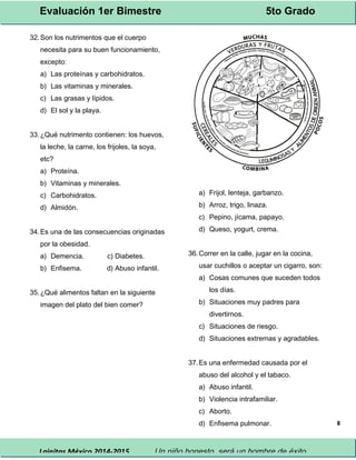 Evaluación 1er Bimestre 5to Grado 
Lainitas México 2014-2015 Un niño honesto, será un hombre de éxito. 
8 
32.Son los nutrimentos que el cuerpo 
necesita para su buen funcionamiento, 
excepto: 
a) Las proteínas y carbohidratos. 
b) Las vitaminas y minerales. 
c) Las grasas y lípidos. 
d) El sol y la playa. 
33.¿Qué nutrimento contienen: los huevos, 
la leche, la carne, los frijoles, la soya, 
etc? 
a) Proteína. 
b) Vitaminas y minerales. 
c) Carbohidratos. 
d) Almidón. 
34.Es una de las consecuencias originadas 
por la obesidad. 
a) Demencia. c) Diabetes. 
b) Enfisema. d) Abuso infantil. 
35.¿Qué alimentos faltan en la siguiente 
imagen del plato del bien comer? 
a) Frijol, lenteja, garbanzo. 
b) Arroz, trigo, linaza. 
c) Pepino, jícama, papayo. 
d) Queso, yogurt, crema. 
36.Correr en la calle, jugar en la cocina, 
usar cuchillos o aceptar un cigarro, son: 
a) Cosas comunes que suceden todos 
los días. 
b) Situaciones muy padres para 
divertirnos. 
c) Situaciones de riesgo. 
d) Situaciones extremas y agradables. 
37.Es una enfermedad causada por el 
abuso del alcohol y el tabaco. 
a) Abuso infantil. 
b) Violencia intrafamiliar. 
c) Aborto. 
d) Enfisema pulmonar. 
 
