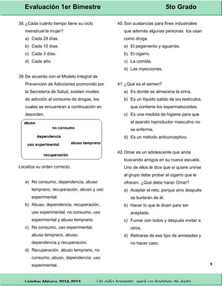 Evaluación 1er Bimestre 5to Grado 
Lainitas México 2014-2015 Un niño honesto, será un hombre de éxito. 
9 
38.¿Cada cuánto tiempo tiene su ciclo 
menstrual la mujer? 
a) Cada 28 días. 
b) Cada 10 días. 
c) Cada 3 días. 
d) Cada año. 
39.De acuerdo con el Modelo Integral de 
Prevención de Adicciones promovido por 
la Secretaría de Salud, existen niveles 
de adicción al consumo de drogas, los 
cuales se encuentran a continuación en 
desorden. 
Localiza su orden correcto. 
a) No consumo, dependencia, abuso 
temprano, recuperación, abuso y uso 
experimental. 
b) Abuso, dependencia, recuperación, 
uso experimental, no consumo, uso 
experimental y abuso temprano. 
c) No consumo, uso experimental, 
abuso temprano, abuso, 
dependencia y recuperación. 
d) Recuperación, abuso temprano, no 
consumo, abuso, dependencia, uso 
experimental. 
40.Son sustancias para fines industriales 
que además algunas personas los usan 
como droga. 
a) El pegamento y aguarrás. 
b) El cigarro. 
c) La comida. 
d) Las inyecciones. 
41.¿Qué es el semen? 
a) Es donde se almacena la orina. 
b) Es un líquido salido de los testículos, 
que contiene los espermatozoides. 
c) Es una medida de higiene para que 
el aparato reproductor masculino no 
se enferme. 
d) Es un método anticonceptivo. 
42.Omar es un adolescente que anda 
buscando amigos en su nueva escuela. 
Uno de ellos le dice que si quiere unirse 
al grupo debe probar el cigarro que le 
ofrecen. ¿Qué debe hacer Omar? 
a) Aceptar el reto, porque sino después 
se burlarán de él. 
b) Hacer lo que le dicen para ser 
aceptado. 
c) Fumar con todos y después invitar a 
otros. 
d) Retirarse de ese tipo de amistades y 
no hacer caso. 
 