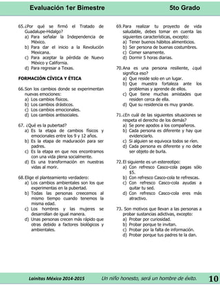 Evaluación 1er Bimestre 5to Grado 
Lainitas México 2014-2015 Un niño honesto, será un hombre de éxito. 
10 
65. ¿Por qué se firmó el Tratado de Guadalupe-Hidalgo? 
a) Para señalar la Independencia de México. 
b) Para dar el inicio a la Revolución Mexicana. 
c) Para aceptar la pérdida de Nuevo México y California. 
d) Para regresar a Texas. 
FORMACIÓN CÍVICA Y ÉTICA 
66. Son los cambios donde se experimentan nuevas emociones: 
a) Los cambios físicos. 
b) Los cambios drásticos. 
c) Los cambios emocionales. 
d) Los cambios antisociales. 
67. ¿Qué es la pubertad? 
a) Es la etapa de cambios físicos y emocionales entre los 9 y 12 años. 
b) Es la etapa de maduración para ser padres. 
c) Es la etapa en que nos encontramos con una vida plena socialmente. 
d) Es una transformación en nuestras vidas al morir. 
68. Elige el planteamiento verdadero: 
a) Los cambios ambientales son los que experimentas en la pubertad. 
b) Todas las personas creecemos al mismo tiempo cuando tenemos la misma edad. 
c) Los hombres y las mujeres se desarrollan de igual manera. 
d) Unas personas crecen más rápido que otras debido a factores biológicos y ambientales. 
69. Para realizar tu proyecto de vida saludable, debes tomar en cuenta las siguientes características, excepto: 
a) Tener buenos hábitos alimenticios. 
b) Ser persona de buenas costumbres. 
c) Comer sanamente. 
d) Dormir 5 horas diarias. 
70. Ana es una persona resiliente, ¿qué significa eso? 
a) Que reside solo en un lugar. 
b) Que muestra fortaleza ante los problemas y aprende de ellos. 
c) Que tiene muchas amistades que residen cerca de ella. 
d) Que su residencia es muy grande. 
71. ¿En cuál de las siguientes situaciones se respeta el derecho de los demás? 
a) Se pone apodos a los compañeros. 
b) Cada persona es diferente y hay que evidenciarlo. 
c) Si alguien se equivoca todos se ríen. 
d) Cada persona es diferente y no debe ser objeto de burla. 
72. El siguiente es un estereotipo: 
a) Con refresco Casco-cola pagas sólo $5. 
b) Con refresco Casco-cola te refrescas. 
c) Con refresco Casco-cola ayudas a quitar tu sed. 
d) Con refresco Casco-cola eres más atractivo. 
73. Son motivos que llevan a las personas a probar sustancias adictivas, excepto: 
a) Probar por curiosidad. 
b) Probar porque te invitan. 
c) Probar por la falta de información. 
d) Probar porque tus padres te la dan. 
 