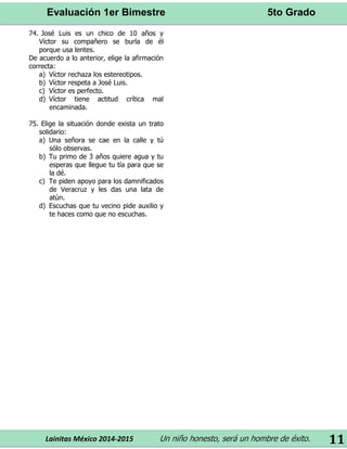 Evaluación 1er Bimestre 5to Grado 
Lainitas México 2014-2015 Un niño honesto, será un hombre de éxito. 
11 
74. José Luis es un chico de 10 años y Víctor su compañero se burla de él porque usa lentes. 
De acuerdo a lo anterior, elige la afirmación correcta: 
a) Víctor rechaza los estereotipos. 
b) Víctor respeta a José Luis. 
c) Víctor es perfecto. 
d) Víctor tiene actitud crítica mal encaminada. 
75. Elige la situación donde exista un trato solidario: 
a) Una señora se cae en la calle y tú sólo observas. 
b) Tu primo de 3 años quiere agua y tu esperas que llegue tu tía para que se la dé. 
c) Te piden apoyo para los damnificados de Veracruz y les das una lata de atún. 
d) Escuchas que tu vecino pide auxilio y te haces como que no escuchas. 
 
