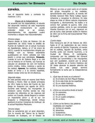 Evaluación 1er Bimestre 5to Grado 
Lainitas México 2014-2015 Un niño honesto, será un hombre de éxito. 
2 
ESPAÑOL 
Lee el siguiente texto y contesta los reactivos 1 al 5. 
Etapas de la Independencia 
De acuerdo con los especialistas, el estudio del desarrollo histórico de este importante movimiento revolucionario se puede entender mejor si se revisan, detenidamente, los siguientes cuatro momentos o etapas más trascendentales: 
Primera etapa. 
Abarca desde el Grito de Dolores (16 de septiembre de 1810) hasta la batalla de Puente de Calderón (en el actual municipio de Zapotlanejo, Jalisco, el 17 de enero de 1811), cuando la muchedumbre dirigida por Hidalgo -con su famoso estandarte guadalupano en mano- peleaba con más pasión y arrojo que estrategia. Después, cuando el cura de Dolores llegó a su cita con la historia en el Puente, sus fuerzas se calculan en alrededor de cien mil hombres (entre criollos, indios, mestizos y gente de las castas). Apenas, los realistas, soldados leales al virrey y a la corona española, debían rondar entre los 50 mil efectivos. 
Segunda etapa. 
En este periodo entra en escena José María Morelos y Pavón. Éste va desde principios de 1811 hasta la toma del Fuerte de San Diego en Acapulco (en agosto de 1813). Durante este tiempo, los insurgentes se anotaron varios triunfos siendo los más sonados los obtenidos en las regiones del centro -en Cuautla, donde llegaron a romper un importante cerco- y en el sur -en Acapulco y Chilpancingo, donde incluso gestionó el primer Congreso de Anáhuac- de la actual República Mexicana. 
Tercera etapa. 
Ésta se caracteriza por un gran desorden. Con la muerte del “Siervo de la Nación” (fusilado en Ecatepec, en el Estado de México), se crea un gran vacío en el mando del grupo insurgente y los realistas, aprovechando esta situación, al mando del temible General Félix María Calleja logran rehacerse y recuperar la ofensiva. En esta etapa se rinde el último reducto importante insurgente y, técnicamente, los leales a la corona han ganado la guerra. Sólo unas cuantas partidas, como la que comandaba Vicente Guerrero (en el sur), siguieron en pie de lucha. Este periodo acaba en febrero de 1821 con la firma del trascendental “Plan de Iguala”. 
Cuarta etapa. 
Ésta transcurre del 24 de febrero de 1821 hasta el 27 de septiembre de ese mismo año cuando el Ejército Trigarante, al mando del ex realista, Agustín de Iturbide, entra triunfal, junto con Vicente Guerrero, a la Ciudad de México. El contingente, compuesto por los soldados del General Iturbide (ya convertidos) y los insurgentes que aún quedaban, avanzó por la actual calle de Madero en el Centro Histórico del DF hasta alcanzar la popular plancha del Zócalo. Con este pasaje terminó formalmente la lucha por la Independencia de México. 
1. ¿Qué tipo de texto es el anterior? 
a) Es el diario de Don Miguel Hidalgo. 
b) Es la vida triste de los españoles. 
c) Es un relato histórico. 
d) Es una leyenda histórica. 
2. ¿Cómo se encuentra divido el texto? 
a) En oraciones. 
b) En párrafos. 
c) Es un cuadro sinóptico. 
d) En un libro. 
3. ¿Cómo se les llama a las palabras resaltadas con negrilla? 
a) Verbos en pasado. 
b) Adverbios. 
c) Sustantivos. 
d) Verbos en infinitivo.  