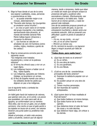 Evaluación 1er Bimestre 5to Grado 
Lainitas México 2014-2015 Un niño honesto, será un hombre de éxito. 
3 
4. Elige la frase donde el uso de la coma sea separar cualidades, cosas, personas o características en lista. 
a) “… se puede entender mejor si se revisan, detenidamente”. 
b) “Durante este tiempo, los insurgentes se anotaron varios triunfos”. 
c) “…se crea un gran vacío en el mando del grupo insurgente y los realistas, aprovechando esta situación, al mando del temible General Félix María Calleja logran rehacerse y recuperar la ofensiva”. 
d) “… sus fuerzas se calculan en alrededor de cien mil hombres (entre criollos, indios, mestizos y gente de las castas)”. 
5. Elige la consecuencia correcta para la siguiente causa: 
“los indígenas eran tratados injustamente y vivían en la pobreza extrema” 
a) El Virrey les ofreció casa y vivir en un lugar digno. 
b) Los indígenas fueron a hablar con el Rey, hasta España. 
c) Los indígenas, apoyados por Dolores Hidalgo, se levantaron en armas. 
d) El Rey de España mandó una carta a los soldados donde les pedía que dejaran en paz a los indígenas. 
Lee el siguiente texto y contesta los reactivos 6 al 9. 
Un hábil gato hacía tal matanza de ratones, que apenas veía uno, se lo comía. Los pocos que quedaban, sin valor para salir de su agujero, se conformaban con su hambre. Para ellos, ese no era un gato, era un diablo carnicero. Una noche en que el gato partió a los tejados en busca de su amor, los ratones hicieron una junta sobre su problema más urgente. 
Desde el principio, el ratón más anciano, sabio y prudente, sostuvo que de alguna manera, tarde o temprano, había que idear un medio de modo que siempre avisara la presencia del gato y pudieran ellos esconderse a tiempo. Efectivamente, ese era el remedio y no había otro. Todos fueron de la misma opinión, y nada les pareció más indicado. 
Uno de los asistentes propuso ponerle un cascabel al cuello del gato, lo que les entusiasmó muchísimo y decían sería una excelente solución. Sólo se presentó una dificultad: ¿quién le ponía el cascabel al gato? 
-- ¡Yo no, no soy tonto,…no voy! -- ¡Ah, yo no sé cómo hacerlo! 
-- Mmmm yo menos voy. 
En fin, terminó la reunión y no lograron llegar a ningún acuerdo por falta de valentía. 
“Todos dicen, pero nadie hace”. 
6. ¿Qué tipo de texto es el anterior? 
a) Es un refrán. 
b) Es una obra de teatro. 
c) Es una paráfrasis. 
d) Es una fábula. 
7. ¿Cuál es una de las características principales del texto anterior? 
a) Expresan la sabiduría popular con un consejo. 
b) Se pueden actuar en una obra de teatro. 
c) Tienen muchos personajes. 
d) Son leyendas de nuestros antepasados. 
8. ¿Qué quiere decir la frase resaltada al final del texto? 
a) Que todos hablaron al mismo tiempo. 
b) Que todos fueron de la misma opinión. 
c) Que debemos tener el valor de hacer las cosas y no solo decirlas. 
d) Que debieron hacer algo, sin criticar a los demás. 
 