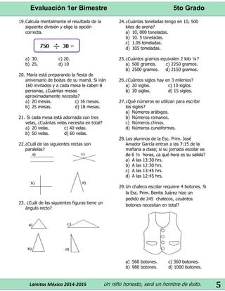 Evaluación 1er Bimestre 5to Grado 
Lainitas México 2014-2015 Un niño honesto, será un hombre de éxito. 
5 
19. Calcula mentalmente el resultado de la siguiente división y elige la opción correcta. 
a) 30. c) 20. 
b) 25. d) 10 
20. María está preparando la fiesta de aniversario de bodas de su mamá. Si irán 160 invitados y a cada mesa le caben 8 personas, ¿Cuántas mesas aproximadamente necesita? 
a) 20 mesas. c) 16 mesas. 
b) 25 mesas. d) 18 mesas. 
21. Si cada mesa está adornada con tres velas, ¿Cuántas velas necesita en total? 
a) 20 velas. c) 40 velas. 
b) 50 velas. d) 60 velas. 
22. ¿Cuál de las siguientes rectas son paralelas? 
23. ¿Cuál de las siguientes figuras tiene un ángulo recto? 
24. ¿Cuántas toneladas tengo en 10, 500 kilos de arena? 
a) 10, 000 toneladas. 
b) 10. 5 toneladas. 
c) 1.05 toneladas. 
d) 105 toneladas. 
25. ¿Cuántos gramos equivalen 2 kilo ¼? 
a) 500 gramos. c) 2250 gramos. 
b) 2500 gramos. d) 2150 gramos. 
26. ¿Cuántos siglos hay en 3 milenios? 
a) 20 siglos. c) 10 siglos. 
b) 30 siglos. d) 15 siglos. 
27. ¿Qué números se utilizan para escribir los siglos? 
a) Números arábigos. 
b) Números romanos. 
c) Números chinos. 
d) Números cuneiformes. 
28. Los alumnos de la Esc. Prim. José Amador García entran a las 7:15 de la mañana a clase; si su jornada escolar es de 6 ½ horas, ¿a qué hora es su salida? 
a) A las 13:30 hrs. 
b) A las 12:30 hrs. 
c) A las 13:45 hrs. 
d) A las 12:45 hrs. 
29. Un chaleco escolar requiere 4 botones. Si la Esc. Prim. Benito Juárez hizo un pedido de 245 chalecos, ¿cuántos botones necesitan en total? 
a) 560 botones. c) 360 botones. 
b) 980 botones. d) 1000 botones. 
 