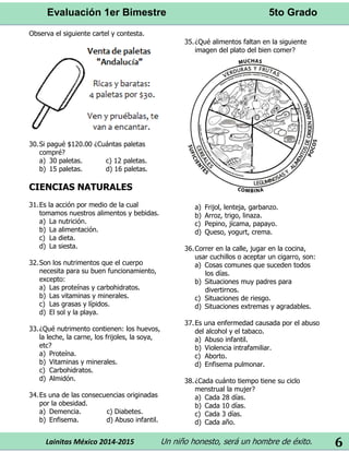 Evaluación 1er Bimestre 5to Grado 
Lainitas México 2014-2015 Un niño honesto, será un hombre de éxito. 
6 
Observa el siguiente cartel y contesta. 
30. Si pagué $120.00 ¿Cuántas paletas compré? 
a) 30 paletas. c) 12 paletas. 
b) 15 paletas. d) 16 paletas. 
CIENCIAS NATURALES 
31. Es la acción por medio de la cual tomamos nuestros alimentos y bebidas. 
a) La nutrición. 
b) La alimentación. 
c) La dieta. 
d) La siesta. 
32. Son los nutrimentos que el cuerpo necesita para su buen funcionamiento, excepto: 
a) Las proteínas y carbohidratos. 
b) Las vitaminas y minerales. 
c) Las grasas y lípidos. 
d) El sol y la playa. 
33. ¿Qué nutrimento contienen: los huevos, la leche, la carne, los frijoles, la soya, etc? 
a) Proteína. 
b) Vitaminas y minerales. 
c) Carbohidratos. 
d) Almidón. 
34. Es una de las consecuencias originadas por la obesidad. 
a) Demencia. c) Diabetes. 
b) Enfisema. d) Abuso infantil. 
35. ¿Qué alimentos faltan en la siguiente imagen del plato del bien comer? 
a) Frijol, lenteja, garbanzo. 
b) Arroz, trigo, linaza. 
c) Pepino, jícama, papayo. 
d) Queso, yogurt, crema. 
36. Correr en la calle, jugar en la cocina, usar cuchillos o aceptar un cigarro, son: 
a) Cosas comunes que suceden todos los días. 
b) Situaciones muy padres para divertirnos. 
c) Situaciones de riesgo. 
d) Situaciones extremas y agradables. 
37. Es una enfermedad causada por el abuso del alcohol y el tabaco. 
a) Abuso infantil. 
b) Violencia intrafamiliar. 
c) Aborto. 
d) Enfisema pulmonar. 
38. ¿Cada cuánto tiempo tiene su ciclo menstrual la mujer? 
a) Cada 28 días. 
b) Cada 10 días. 
c) Cada 3 días. 
d) Cada año.  