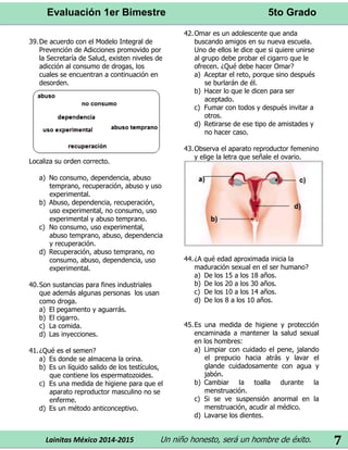Evaluación 1er Bimestre 5to Grado 
Lainitas México 2014-2015 Un niño honesto, será un hombre de éxito. 
7 
39. De acuerdo con el Modelo Integral de Prevención de Adicciones promovido por la Secretaría de Salud, existen niveles de adicción al consumo de drogas, los cuales se encuentran a continuación en desorden. 
Localiza su orden correcto. 
a) No consumo, dependencia, abuso temprano, recuperación, abuso y uso experimental. 
b) Abuso, dependencia, recuperación, uso experimental, no consumo, uso experimental y abuso temprano. 
c) No consumo, uso experimental, abuso temprano, abuso, dependencia y recuperación. 
d) Recuperación, abuso temprano, no consumo, abuso, dependencia, uso experimental. 
40. Son sustancias para fines industriales que además algunas personas los usan como droga. 
a) El pegamento y aguarrás. 
b) El cigarro. 
c) La comida. 
d) Las inyecciones. 
41. ¿Qué es el semen? 
a) Es donde se almacena la orina. 
b) Es un líquido salido de los testículos, que contiene los espermatozoides. 
c) Es una medida de higiene para que el aparato reproductor masculino no se enferme. 
d) Es un método anticonceptivo. 
42. Omar es un adolescente que anda buscando amigos en su nueva escuela. Uno de ellos le dice que si quiere unirse al grupo debe probar el cigarro que le ofrecen. ¿Qué debe hacer Omar? 
a) Aceptar el reto, porque sino después se burlarán de él. 
b) Hacer lo que le dicen para ser aceptado. 
c) Fumar con todos y después invitar a otros. 
d) Retirarse de ese tipo de amistades y no hacer caso. 
43. Observa el aparato reproductor femenino y elige la letra que señale el ovario. 
44. ¿A qué edad aproximada inicia la maduración sexual en el ser humano? 
a) De los 15 a los 18 años. 
b) De los 20 a los 30 años. 
c) De los 10 a los 14 años. 
d) De los 8 a los 10 años. 
45. Es una medida de higiene y protección encaminada a mantener la salud sexual en los hombres: 
a) Limpiar con cuidado el pene, jalando el prepucio hacia atrás y lavar el glande cuidadosamente con agua y jabón. 
b) Cambiar la toalla durante la menstruación. 
c) Si se ve suspensión anormal en la menstruación, acudir al médico. 
d) Lavarse los dientes. 
 