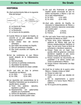 Evaluación 1er Bimestre 5to Grado 
Lainitas México 2014-2015 Un niño honesto, será un hombre de éxito. 
9 
HISTORIA 
56. ¿Qué acontecimiento falta en la siguiente línea del tiempo? 
a) La Guerra de Texas. 
b) La Indepencia. 
c) La Revolución. 
d) La Guerra de los pasteles. 
57. Cuando México se separó de España, se convirtió en un país soberano. ¿Qué indica esa palabra? 
a) Que estaba libre del dominio extranjero. 
b) Que había roto amistad con España. 
c) Que aún pertenecía a España. 
d) Que tenía acuerdos con España, sin cumplir. 
58. Son las condiciones en que México quedó después de la Independencia, excepto: 
a) Mal comunicado. 
b) Caminos en perfectas condiciones. 
c) Abundaban los bandidos. 
d) Difícil el transporte de carga y pasaje. 
59. ¿En qué año se hizo la primera Constitución de México? 
a) En 1824. c) En 1436. 
b) En 1789. d) En 1967. 
60. Las siguientes son características de la República Federalista que se proponía en aquella época, excepto: 
a) Tener tres poderes: ejecutivo, legislativo y judicial. 
b) Departamentos con gobernantes elegidos por el presidente. 
c) Cámara de diputados y senadores. 
d) Los varones adultos podían votar. 
61. ¿En qué año finalmente el gobierno español quedó convencido de que no podría reconquistar a México y que era ya un país independiente? 
a) En 1821. c) En 1843. 
b) En 1810. d) En 1836. 
62. ¿Qué país, además de España, no reconocía la Independencia de México y además mantenía relaciones comerciales con nuestro país? 
a) Alemania. c) Rusia. 
b) Francia. d) China. 
63. ¿Por qué razón Texas inició sus ideas de separación de México en 1834? 
a) Texas tenía pocos habitantes y el gobierno de México dejó que los colonos estadounidenses habitaran el lugar; fue así como Texas se llenó de extranjeros y decidieron separarse. 
b) Porque Texas era un lugar muy grande, difícil de gobernar y entonces decidieron regalarlo al país vecino Estados Unidos de Norteamérica. 
c) Porque revisaron los documentos de propiedad y se dieron cuenta que Texas no pertenecía a México. 
d) Porque hicieron intercambio con Baja California. 
64. ¿Cuál fue el motivo de la guerra entre México y Estados Unidos en 1846? 
a) Porque se caían mal. 
b) Porque era un país que atacaba sin razón. 
c) Por su expansionismo y querer obtener a la fuerza Nuevo México y California. 
d) Por la guerra de los pasteles. 
 