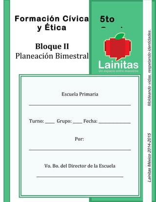 5to
Grado
Formación Cívica
y Ética
Bloque II
Planeación Bimestral
Escuela Primaria
______________________________________________________
Turno: _____ Grupo: _____ Fecha: _________________
Por:
______________________________________________________
Vo. Bo. del Director de la Escuela
______________________________________________
LainitasMéxico2014-2015Moldeandovidas,respetandoidentidades.
 