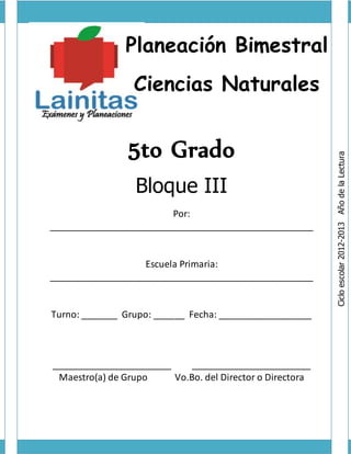 Planeación Bimestral
Ciencias Naturales
5to Grado
Bloque III
Por:
___________________________________________________
Escuela Primaria:
___________________________________________________
Turno: _______ Grupo: ______ Fecha: __________________
_______________________ _______________________
Maestro(a) de Grupo Vo.Bo. del Director o Directora
Ciclo
escolar
2012-2013
Año
de
la
Lectura
 