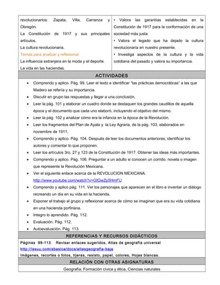 revolucionarios:   Zapata,      Villa,   Carranza   y   •   Valora   las   garantías   establecidas   en   la
Obregón.                                                Constitución de 1917 para la conformación de una
La Constitución de 1917 y sus principales               sociedad más justa.
artículos.                                              • Valora el legado que ha dejado la cultura
La cultura revolucionaria.                              revolucionaria en nuestro presente.
Temas para analizar y reflexionar                       • Investiga aspectos de la cultura y la vida
La influencia extranjera en la moda y el deporte.       cotidiana del pasado y valora su importancia.
La vida en las haciendas.
                                              ACTIVIDADES
    •   Comprendo y aplico. Pág. 99. Leer el texto e identificar “las prácticas democráticas” a las que
        Madero se refería y su importancia.
    •   Discutir en grupo las respuestas y llegar a una conclusión.
    •   Leer la pág. 101 y elaborar un cuadro donde se destaquen los grandes caudillos de aquella
        época y el documento que cada uno elaboró, incluyendo el objetivo del mismo.
    •   Leer la pág. 102 y analizar cómo era la infancia en la época de la Revolución.
    •   Leer los fragmentos del Plan de Ayala y la Ley Agraria, de la pág. 103, elaborados en
        noviembre de 1911.
    •   Comprendo y aplico. Pág. 104. Después de leer los documentos anteriores, identificar los
        autores y comentar lo que proponen.
    •   Leer los artículos 3ro. 27 y 123 de la Constitución de 1917. Obtener las ideas más importantes.
    •   Comprendo y aplico. Pág. 106. Preguntar a un adulto si conocen un corrido, novela o imagen
        que represente la Revolución Mexicana.
    •   Ver el siguiente enlace acerca de la REVOLUCION MEXICANA.
        http://www.youtube.com/watch?v=GtGwZp5HmFU
    •   Comprendo y aplico pág. 111. Ver los personajes que aparecen en el libro e inventar un diálogo
        recreando un día en su vida en la hacienda.
    •   Exponer el trabajo al grupo y reflexionar acerca de cómo se imaginan que era su vida cotidiana
        en una hacienda porfiriana.
    •   Integro lo aprendido. Pág. 112.
    •   Evaluación. Pág. 112.
    •   Autoevaluación. Pág. 113.
                             REFERENCIAS Y RECURSOS DIDÁCTICOS
Páginas 99-113.      Revisar enlaces sugeridos, Atlas de geografía universal
http://issuu.com/sbasica/docs/atlasgeografia-baja
Imágenes, recortes o fotos, tijeras, resisto, papel, colores, Hojas blancas.
                              RELACIÓN CON OTRAS ASIGNATURAS
                         Geografía, Formación cívica y ética, Ciencias naturales
 