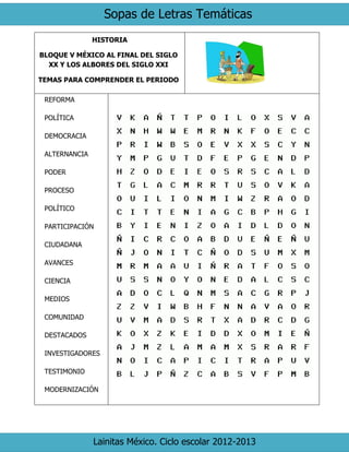 Sopas de Letras Temáticas
Lainitas México. Ciclo escolar 2012-2013
HISTORIA
BLOQUE V MÉXICO AL FINAL DEL SIGLO
XX Y LOS ALBORES DEL SIGLO XXI
TEMAS PARA COMPRENDER EL PERIODO
REFORMA
POLÍTICA
DEMOCRACIA
ALTERNANCIA
PODER
PROCESO
POLÍTICO
PARTICIPACIÓN
CIUDADANA
AVANCES
CIENCIA
MEDIOS
COMUNIDAD
DESTACADOS
INVESTIGADORES
TESTIMONIO
MODERNIZACIÓN
 