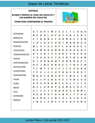Sopas de Letras Temáticas
Lainitas México. Ciclo escolar 2012-2013
HISTORIA
BLOQUE V MÉXICO AL FINAL DEL SIGLO XX Y
LOS ALBORES DEL SIGLO XXI
TEMAS PARA COMPRENDER EL PERIODO
DETERIORO
AMBIENTAL
MODERNIZACIÓN
AVANCES
TECNOLOGÍA
TRANSFORMACIÓN
PAISAJE
CONTAMINACIÓN
DESTRUCCIÓN
ECOSISTEMAS
DESAPARICIÓN
FAUNA
FLORA
ABUSO
TALA
EXTENSIÓN
BOSQUE
 