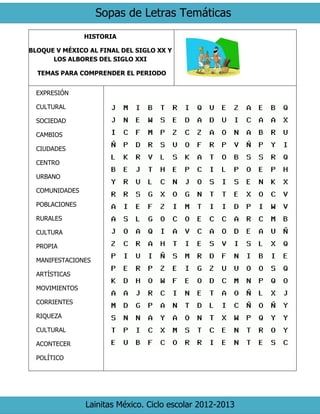 Sopas de Letras Temáticas
Lainitas México. Ciclo escolar 2012-2013
HISTORIA
BLOQUE V MÉXICO AL FINAL DEL SIGLO XX Y
LOS ALBORES DEL SIGLO XXI
TEMAS PARA COMPRENDER EL PERIODO
EXPRESIÓN
CULTURAL
SOCIEDAD
CAMBIOS
CIUDADES
CENTRO
URBANO
COMUNIDADES
POBLACIONES
RURALES
CULTURA
PROPIA
MANIFESTACIONES
ARTÍSTICAS
MOVIMIENTOS
CORRIENTES
RIQUEZA
CULTURAL
ACONTECER
POLÍTICO
 