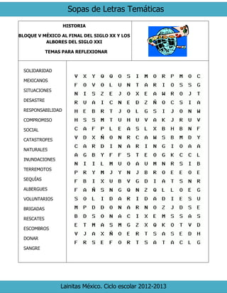 Sopas de Letras Temáticas
Lainitas México. Ciclo escolar 2012-2013
HISTORIA
BLOQUE V MÉXICO AL FINAL DEL SIGLO XX Y LOS
ALBORES DEL SIGLO XXI
TEMAS PARA REFLEXIONAR
SOLIDARIDAD
MEXICANOS
SITUACIONES
DESASTRE
RESPONSABILIDAD
COMPROMISO
SOCIAL
CATASTROFES
NATURALES
INUNDACIONES
TERREMOTOS
SEQUÍAS
ALBERGUES
VOLUNTARIOS
BRIGADAS
RESCATES
ESCOMBROS
DONAR
SANGRE
 
