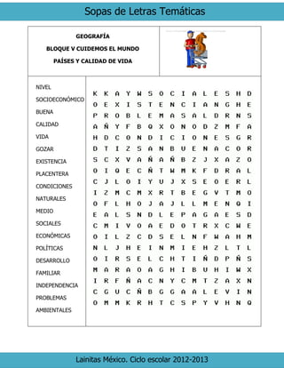 Sopas de Letras Temáticas
Lainitas México. Ciclo escolar 2012-2013
GEOGRAFÍA
BLOQUE V CUIDEMOS EL MUNDO
PAÍSES Y CALIDAD DE VIDA
NIVEL
SOCIOECONÓMICO
BUENA
CALIDAD
VIDA
GOZAR
EXISTENCIA
PLACENTERA
CONDICIONES
NATURALES
MEDIO
SOCIALES
ECONÓMICAS
POLÍTICAS
DESARROLLO
FAMILIAR
INDEPENDENCIA
PROBLEMAS
AMBIENTALES
 