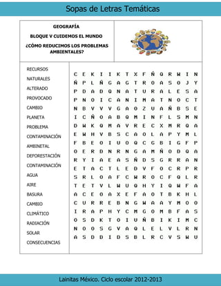 Sopas de Letras Temáticas
Lainitas México. Ciclo escolar 2012-2013
GEOGRAFÍA
BLOQUE V CUIDEMOS EL MUNDO
¿CÓMO REDUCIMOS LOS PROBLEMAS
AMBIENTALES?
RECURSOS
NATURALES
ALTERADO
PROVOCADO
CAMBIO
PLANETA
PROBLEMA
CONTAMINACIÓN
AMBINETAL
DEFORESTACIÓN
CONTAMINACIÓN
AGUA
AIRE
BASURA
CAMBIO
CLIMÁTICO
RADIACIÓN
SOLAR
CONSECUENCIAS
 