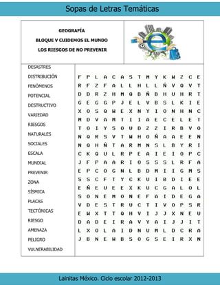 Sopas de Letras Temáticas
Lainitas México. Ciclo escolar 2012-2013
GEOGRAFÍA
BLOQUE V CUIDEMOS EL MUNDO
LOS RIESGOS DE NO PREVENIR
DESASTRES
DISTRIBUCIÓN
FENÓMENOS
POTENCIAL
DESTRUCTIVO
VARIEDAD
RIESGOS
NATURALES
SOCIALES
ESCALA
MUNDIAL
PREVENIR
ZONA
SÍSMICA
PLACAS
TECTÓNICAS
RIESGO
AMENAZA
PELIGRO
VULNERABILIDAD
 