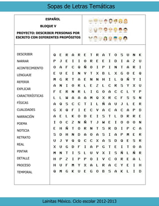 Sopas de Letras Temáticas
Lainitas México. Ciclo escolar 2012-2013
ESPAÑOL
BLOQUE V
PROYECTO: DESCRIBIR PERSONAS POR
ESCRITO CON DIFERENTES PROPÓSITOS
DESCRIBIR
NARRAR
ACONTECIMIENTO
LENGUAJE
REFERIR
EXPLICAR
CARACTERÍSTICAS
FÍSICAS
CUALIDADES
NARRACIÓN
POEMA
NOTICIA
RETRATO
REAL
PINTAR
DETALLE
PROCESO
TEMPORAL
 