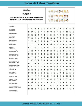 Sopas de Letras Temáticas
Lainitas México. Ciclo escolar 2012-2013
ESPAÑOL
BLOQUE V
PROYECTO: DESCRIBIR PERSONAS POR
ESCRITO CON DIFERENTES PROPÓSITOS
TIEMPO
SUCESO
OBSERVAR
OBJETO
ENTORNO
AISLADA
TEJIDA
NARRACIÓN
FRAGMENTO
NARRATIVO
DESCRIPTIVO
DESCRIPCION
TÉCNICA
OBJETIVA
SUBJETIVA
LITERARIA
ADJETIVOS
CALIFICATIVOS
ADVERBIOS
 