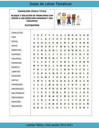 Sopas de Letras Temáticas
Lainitas México. Ciclo escolar 2012-2013
FORMACIÓN CÍVICA Y ÉTICA
BLOQUE V SOLUCIÓN DE PROBLEMAS CON
APEGO A LOS DERECHOS HUMANOS Y SIN
VIOLENCIA
PLATIQUEMOS
CONFLICTOS
VIDA
SOCIAL
APEGO
DERECHOS
HUMANOS
VIOLENCIA
PROMOVER
RESPETO
LIBERTAD
DIGNIDAD
VIRTUD
HUMANIDAD
UNIVERSALES
INALIENABLES
INDIVISIBLES
DESPOJAR
RENUNCIAR
 