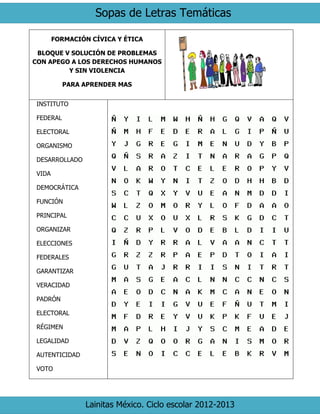 Sopas de Letras Temáticas
Lainitas México. Ciclo escolar 2012-2013
FORMACIÓN CÍVICA Y ÉTICA
BLOQUE V SOLUCIÓN DE PROBLEMAS
CON APEGO A LOS DERECHOS HUMANOS
Y SIN VIOLENCIA
PARA APRENDER MAS
INSTITUTO
FEDERAL
ELECTORAL
ORGANISMO
DESARROLLADO
VIDA
DEMOCRÁTICA
FUNCIÓN
PRINCIPAL
ORGANIZAR
ELECCIONES
FEDERALES
GARANTIZAR
VERACIDAD
PADRÓN
ELECTORAL
RÉGIMEN
LEGALIDAD
AUTENTICIDAD
VOTO
 