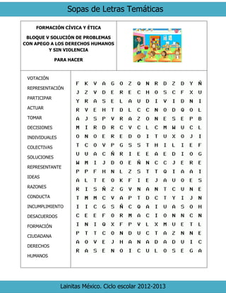 Sopas de Letras Temáticas
Lainitas México. Ciclo escolar 2012-2013
FORMACIÓN CÍVICA Y ÉTICA
BLOQUE V SOLUCIÓN DE PROBLEMAS
CON APEGO A LOS DERECHOS HUMANOS
Y SIN VIOLENCIA
PARA HACER
VOTACIÓN
REPRESENTACIÓN
PARTICIPAR
ACTUAR
TOMAR
DECISIONES
INDIVIDUALES
COLECTIVAS
SOLUCIONES
REPRESENTANTE
IDEAS
RAZONES
CONDUCTA
INCUMPLIMIENTO
DESACUERDOS
FORMACIÓN
CIUDADANA
DERECHOS
HUMANOS
 