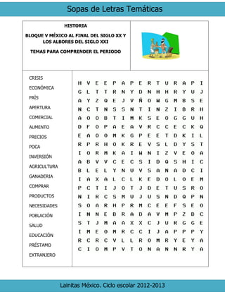 Sopas de Letras Temáticas
Lainitas México. Ciclo escolar 2012-2013
HISTORIA
BLOQUE V MÉXICO AL FINAL DEL SIGLO XX Y
LOS ALBORES DEL SIGLO XXI
TEMAS PARA COMPRENDER EL PERIODO
CRISIS
ECONÓMICA
PAÍS
APERTURA
COMERCIAL
AUMENTO
PRECIOS
POCA
INVERSIÓN
AGRICULTURA
GANADERIA
COMPRAR
PRODUCTOS
NECESIDADES
POBLACIÓN
SALUD
EDUCACIÓN
PRÉSTAMO
EXTRANJERO
 