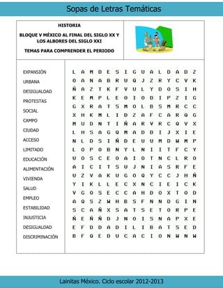 Sopas de Letras Temáticas
Lainitas México. Ciclo escolar 2012-2013
HISTORIA
BLOQUE V MÉXICO AL FINAL DEL SIGLO XX Y
LOS ALBORES DEL SIGLO XXI
TEMAS PARA COMPRENDER EL PERIODO
EXPANSIÓN
URBANA
DESIGUALDAD
PROTESTAS
SOCIAL
CAMPO
CIUDAD
ACCESO
LIMITADO
EDUCACIÓN
ALIMENTACIÓN
VIVIENDA
SALUD
EMPLEO
ESTABILIDAD
INJUSTICIA
DESIGUALDAD
DISCRIMINACIÓN
 