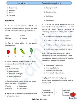 5to Grado                             Evaluación Diagnóstica

      a) Inyecciones                                               a) La religión católica.
      b) Pastillas
                                                                   b) La astronomía.
      c) Cremas
      d) Vacunas
                                                                   c) La historia.


HISTORIA                                                           d) El budismo.

                                                                51. La noche del 15 de septiembre todos los
46. Se cree que los primeros habitantes del
                                                                mexicanos tenemos una celebración en la plaza
continente americano llegaron hace 40 000 años,
                                                                principal   de   nuestro   poblado,   adornada    con
cruzando el Estrecho de Bering, procedentes de:
                                                                banderas y con focos de colores, esto se debe a
                                                                que:
a) Asia                        b) África
                                                                   a) Celebramos la llegada de los españoles.
c) Europa                      d) Oceanía
                                                                   b) Celebramos el fin de la independencia.
47.    Fue    el     cultivo   básico      de   los   pueblos
mesoamericanos                                                     c) Celebramos el inicio de la independencia.

                                                                   d) Celebramos que el presidente da el grito.

                                                                52. En 1857 el presidente Comonfort deja la
                                                                presidencia y se queda al mando Benito Juárez,
       a)            b)            c)           d)
                                                                pero los conservadores no estuvieron de acuerdo y
                                                                comenzó una guerra que se le llamó:
48. Primer navegante europeo que llegó a tierras
americanas. Se le considera descubridor de
                                                                   a) Guerra de la Constitución.
América:
                                                                   b) Guerra de Reforma.
      a) Hernán Cortés
                                                                   c) La Revolución Mexicana.
      b) Cristóbal Colón
                                                                   d) Guerra de la Independencia.
      c) Fernando De Aragón
      d) Américo Vespucio
                                                                53. ¿Siguiendo el orden cronológico qué
                                                                acontecimiento debe de ir en el lugar del signo de
49. Ciudad capital del Imperio Azteca, que por su
                                                                interrogación?
belleza deslumbró a los españoles:
a) Tacuba                 b) Chapultepec
c) Texcoco                d) Tenochtitlán
                                                                Promulgación                      Maximiliano y
                                                                de la Constitución     ?              Carlota
50. Es uno de los elementos más representativos
                                                                Política 1857                     Emperadores
de la herencia virreinal:

                                                      Lainitas México.
 