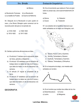5to Grado                        Evaluación Diagnóstica

                                    de México         56. Es el movimiento que realiza la Tierra al girar
                                                      sobre su propio eje y dura aproximadamente 24
a) Revolución Francesa      b) La Revolución          horas.
c) La batalla de Puebla    d) Guerra de Reforma
                                                      a) Deriva                b) Rotación
54. Después de la Revolución el país quedó en         c) Cauce             d) Traslación
caos, y fue Álvaro Obregón quien comenzó con la
reconstrucción del país en el periodo de:             57. Los estados de la república mexicana que
                                                      están señalados en el mapa con triángulos, son:
   a) 1916-1920        c) 1920-1924
   b) 1810-1820       d) 1917-1920




55. Señala cuál de las afirmaciones es falsa.
                                                         a) Sonora, Nuevo León y Guerrero.
   a) El artículo 3° declara que la educación debe       b) Sonora, Tamaulipas y Oaxaca.
       ser laica, gratuita y obligatoria.                c) Coahuila, Tamaulipas y Guerrero.
   b) El artículo 123 establece que la duración de       d) Oaxaca, Tamaulipas y Chihuahua.
       trabajo diario no deber ser más de 8 horas y
       que debe de haber un día de descanso a la      58. En el esquema de abajo, una meseta está
       semana.                                        señalada con la letra:
   c) El artículo 27 regula la propiedad de la
                                                               A
       tierra.                                                                            D

   d) El artículo 27 establece que la duración de
       trabajo diario no deber ser más de 8 horas y                    B
                                                                                    C
       que debe de haber un día de descanso a la
       semana.


                                                      59. Es el nombre que reciben las orillas de los ríos
GEOGRAFIA
                                                      a) Desembocadura         b) Curso
                                                      c) Lecho                 d) Márgenes




                                            Lainitas México.
 