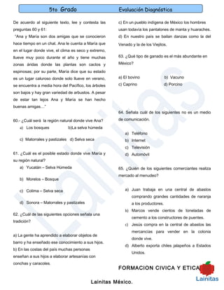 5to Grado                        Evaluación Diagnóstica

De acuerdo al siguiente texto, lee y contesta las     c) En un pueblo indígena de México los hombres
preguntas 60 y 61:                                    usan todavía los pantalones de manta y huaraches.
“Ana y María son dos amigas que se conocieron         d) En nuestro país se bailan danzas como la del
hace tiempo en un chat. Ana le cuenta a María que     Venado y la de los Viejitos.
en el lugar donde vive, el clima es seco y extremo,
llueve muy poco durante el año y tiene muchas         63. ¿Qué tipo de ganado es el más abundante en

zonas áridas donde las plantas son cactos y           México?

espinosas; por su parte, María dice que su estado
es un lugar caluroso donde solo llueve en verano,     a) El bovino                b) Vacuno

se encuentra a media hora del Pacífico, los árboles   c) Caprino                  d) Porcino

son bajos y hay gran variedad de arbustos. A pesar
de estar tan lejos Ana y María se han hecho
buenas amigas…”
                                                      64. Señala cuál de los siguientes no es un medio

60.- ¿Cuál será la región natural donde vive Ana?     de comunicación.

   a) Los bosques             b)La selva húmeda
                                                         a) Teléfono
   c) Matorrales y pastizales d) Selva seca              b) Internet
                                                         c) Televisión
61. ¿Cuál es el posible estado donde vive María y        d) Automóvil
su región natural?
   a) Yucatán – Selva Húmeda                          65. ¿Quién de los siguientes comerciantes realiza
                                                      mercado al menudeo?
   b) Morelos – Bosque

   c) Colima – Selva seca                                a) Juan trabaja en una central de abastos
                                                             comprando grandes cantidades de naranja
   d) Sonora – Matorrales y pastizales                       a los productores.
                                                         b) Marcos vende cientos de toneladas de
62. ¿Cuál de las siguientes opciones señala una
                                                             cemento a los constructores de puentes.
tradición?
                                                         c) Jesús compra en la central de abastos las
                                                             mercancías para vender en la colonia
a) La gente ha aprendido a elaborar objetos de
                                                             donde vive.
barro y ha enseñado ese conocimiento a sus hijos.
                                                         d) Alberto exporta chiles jalapeños a Estados
b) En las costas del país muchas personas
                                                             Unidos.
enseñan a sus hijos a elaborar artesanías con
conchas y caracoles.
                                                      FORMACION CIVICA Y ETICA

                                            Lainitas México.
 