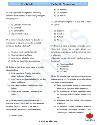 5to Grado                          Evaluación Diagnóstica

                                                           b) De imprenta.
66. Es el organismo encargado de fomentar y                c) De expresión.
promover la cultura física la recreación y el deporte      d) De tránsito.
en nuestro país
                                                        70. ¿Qué lengua indígena es la que más se habla
   a) La Comisión del Deporte                           en México?
   b) La CONADE
   c) La CONADERE                                          a) Zapoteco.
   d) Organismo Deportivo                                  b) Huasteco.
                                                           c) Náhuatl.
67. Al promover la cultura física y el deporte, se         d) Maya.
contribuye a lo siguiente en nuestra sociedad,
menos una de ellas. ¿Cuál es?                           71. Durante la clase, el maestro comentaba con los
                                                        niños que México es un país plural, pues
   a) Se eleve nuestra calidad de vida.                 convivimos personas con distintos orígenes, ideas
   b) Seamos más competitivos.                          y religiones.
   c) Aprendamos a trabajar solos.                      ¿Qué valor nos permite convivir pacíficamente con
   d) Se formen deportistas de excelencia.              los demás?
                                                               a)   Responsabilidad.
68. Señala en cuál de las opciones no se imparte               b)   Honestidad.
                                                               c)   Tolerancia.
educación laica:
                                                               d)   Honradez.
   a) En la escuela de Rosario, se imparten
       clases de Danza y Teatro.                        72. La Constitución dice que los mexicanos somos
   b) En el colegio donde estudia Ramón, les dan        iguales ante la Ley. Lo anterior se cumple sólo en
       clases de Música.                                uno de los siguientes casos
   c) Blanca recibe clases de catecismo en el              a) Petra es obligada a salir de un teatro donde
       colegio.                                                asiste gente de mayor poder económico.
   d) Pedro recibe clases de Literatura en su              b) En la oficina de trámite de pasaportes todas
       salón.                                                  las personas están formadas, esperando su
                                                               turno.
69. Don Raúl fue encarcelado por decir que no              c) Manuel se peleó con su jefe y fue mandado
estaba de acuerdo con la elección del Presidente               a la cárcel.
Municipal. Según lo anterior ¿Qué libertad                 d) Un indígena Cora es obligado a esperar a
consignada en la Constitución le fue violada?                  subir al avión que lo llevará a México, hasta
                                                               que lo hagan los demás pasajeros.
   a) De asociación.


                                             Lainitas México.
 