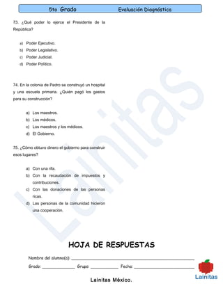 5to Grado                          Evaluación Diagnóstica

73. ¿Qué poder lo ejerce el Presidente de la
República?


   a) Poder Ejecutivo.
   b) Poder Legislativo.
   c) Poder Judicial.
   d) Poder Político.




74. En la colonia de Pedro se construyó un hospital
y una escuela primaria. ¿Quién pagó los gastos
para su construcción?


       a) Los maestros.
       b) Los médicos.
       c) Los maestros y los médicos.
       d) El Gobierno.


75. ¿Cómo obtuvo dinero el gobierno para construir
esos lugares?


       a) Con una rifa.
       b) Con la recaudación de impuestos y
          contribuciones.
       c) Con las donaciones de las personas
          ricas.
       d) Las personas de la comunidad hicieron
          una cooperación.




                              HOJA DE RESPUESTAS
        Nombre del alumno(a): _________________________________________________

        Grado: _____________ Grupo: ___________ Fecha: ________________________


                                           Lainitas México.
 
