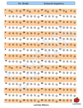 5to Grado             Evaluación Diagnóstica


1   ⒶⒷ   Ⓒ Ⓓ 24 Ⓐ Ⓑ    Ⓒ Ⓓ 47 Ⓐ Ⓑ         Ⓒ Ⓓ 70 Ⓐ Ⓑ      Ⓒ Ⓓ

2   Ⓐ Ⓑ Ⓒ Ⓓ 25 Ⓐ Ⓑ Ⓒ Ⓓ 48 Ⓐ Ⓑ Ⓒ Ⓓ 71 Ⓐ Ⓑ Ⓒ Ⓓ

3   Ⓐ Ⓑ Ⓒ Ⓓ 26 Ⓐ Ⓑ Ⓒ Ⓓ 49 Ⓐ Ⓑ Ⓒ Ⓓ 72 Ⓐ Ⓑ Ⓒ Ⓓ

4   Ⓐ Ⓑ Ⓒ Ⓓ 27 Ⓐ Ⓑ Ⓒ Ⓓ 50 Ⓐ Ⓑ Ⓒ Ⓓ 73 Ⓐ Ⓑ Ⓒ Ⓓ

5   Ⓐ Ⓑ Ⓒ Ⓓ 28 Ⓐ Ⓑ Ⓒ Ⓓ 51 Ⓐ Ⓑ Ⓒ Ⓓ 74 Ⓐ Ⓑ Ⓒ Ⓓ

6   Ⓐ Ⓑ Ⓒ Ⓓ 29 Ⓐ Ⓑ Ⓒ Ⓓ 52 Ⓐ Ⓑ Ⓒ Ⓓ 75 Ⓐ Ⓑ Ⓒ Ⓓ

7   Ⓐ Ⓑ Ⓒ Ⓓ 30 Ⓐ Ⓑ Ⓒ Ⓓ 53 Ⓐ Ⓑ Ⓒ Ⓓ 76 Ⓐ Ⓑ Ⓒ Ⓓ

8   Ⓐ Ⓑ Ⓒ Ⓓ 31 Ⓐ Ⓑ Ⓒ Ⓓ 54 Ⓐ Ⓑ Ⓒ Ⓓ 77 Ⓐ Ⓑ Ⓒ Ⓓ

9   Ⓐ Ⓑ Ⓒ Ⓓ 32 Ⓐ Ⓑ Ⓒ Ⓓ 55 Ⓐ Ⓑ Ⓒ Ⓓ 78 Ⓐ Ⓑ Ⓒ Ⓓ

10 Ⓐ Ⓑ Ⓒ   33 Ⓐ Ⓑ Ⓒ   56 Ⓐ Ⓑ Ⓒ   79 Ⓐ Ⓑ Ⓒ
         Ⓓ          Ⓓ          Ⓓ          Ⓓ
11 Ⓐ     Ⓒ Ⓓ 34 Ⓐ Ⓑ    Ⓒ Ⓓ 57 Ⓐ Ⓑ         Ⓒ Ⓓ 80 Ⓐ Ⓑ      Ⓒ Ⓓ
     Ⓑ
12 Ⓐ Ⓑ Ⓒ   35 Ⓐ Ⓑ Ⓒ   58 Ⓐ Ⓑ Ⓒ   81 Ⓐ Ⓑ Ⓒ
         Ⓓ          Ⓓ          Ⓓ          Ⓓ
13 Ⓐ Ⓑ Ⓒ   36 Ⓐ Ⓑ Ⓒ   59 Ⓐ Ⓑ Ⓒ   82 Ⓐ Ⓑ Ⓒ
         Ⓓ          Ⓓ          Ⓓ          Ⓓ
14 Ⓐ Ⓑ Ⓒ   37 Ⓐ Ⓑ Ⓒ   60 Ⓐ Ⓑ Ⓒ   83 Ⓐ Ⓑ Ⓒ
         Ⓓ          Ⓓ          Ⓓ          Ⓓ
15 Ⓐ Ⓑ Ⓒ   38 Ⓐ Ⓑ Ⓒ   61 Ⓐ Ⓑ Ⓒ   84 Ⓐ Ⓑ Ⓒ
         Ⓓ          Ⓓ          Ⓓ          Ⓓ
16 Ⓐ Ⓑ Ⓒ   39 Ⓐ Ⓑ Ⓒ   62 Ⓐ Ⓑ Ⓒ   85 Ⓐ Ⓑ Ⓒ
         Ⓓ          Ⓓ          Ⓓ          Ⓓ
17 Ⓐ Ⓑ Ⓒ       40 Ⓐ Ⓑ Ⓒ       63 Ⓐ Ⓑ Ⓒ           86 Ⓐ Ⓑ Ⓒ
           Ⓓ              Ⓓ                  Ⓓ              Ⓓ
                       Lainitas México.
 