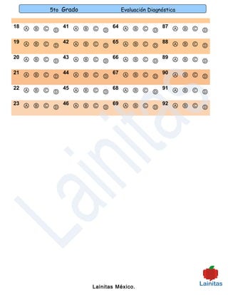 5to Grado             Evaluación Diagnóstica


18 Ⓐ Ⓑ Ⓒ   41 Ⓐ Ⓑ Ⓒ   64 Ⓐ Ⓑ Ⓒ   87 Ⓐ Ⓑ Ⓒ
         Ⓓ          Ⓓ          Ⓓ          Ⓓ
19 Ⓐ Ⓑ Ⓒ   42 Ⓐ Ⓑ Ⓒ   65 Ⓐ Ⓑ Ⓒ   88 Ⓐ Ⓑ Ⓒ
         Ⓓ          Ⓓ          Ⓓ          Ⓓ
20 Ⓐ Ⓑ Ⓒ   43 Ⓐ Ⓑ Ⓒ   66 Ⓐ Ⓑ Ⓒ   89 Ⓐ Ⓑ Ⓒ
         Ⓓ          Ⓓ          Ⓓ          Ⓓ
21 Ⓐ Ⓑ Ⓒ   44 Ⓐ Ⓑ Ⓒ   67 Ⓐ Ⓑ Ⓒ   90 Ⓐ Ⓑ Ⓒ
         Ⓓ          Ⓓ          Ⓓ          Ⓓ
22 Ⓐ Ⓑ Ⓒ   45 Ⓐ Ⓑ Ⓒ   68 Ⓐ Ⓑ Ⓒ   91 Ⓐ Ⓑ Ⓒ
         Ⓓ          Ⓓ          Ⓓ          Ⓓ
23 Ⓐ Ⓑ Ⓒ   46 Ⓐ Ⓑ Ⓒ   69 Ⓐ Ⓑ Ⓒ   92 Ⓐ Ⓑ Ⓒ
         Ⓓ          Ⓓ          Ⓓ          Ⓓ




                    Lainitas México.
 