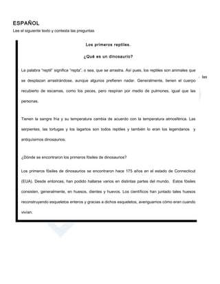ESPAÑOL
Lee el siguiente texto y contesta las preguntas


                                          Los primeros reptiles.


                                        ¿Qué es un dinosaurio?


    La palabra “reptil” significa “repta”, o sea, que se arrastra. Así pues, los reptiles son animales que
                                                     Después de leer el texto anterior contesta las
    se desplazan arrastrándose, aunque algunos prefieren nadar. Generalmente, tienen el cuerpo
                                                     siguientes preguntas:
    recubierto de escamas, como los peces, pero respiran por medio de pulmones, igual que las
                                                           1. ¿De qué se trata el texto?
    personas.
                                                               a) Los fósiles.
                                                               b) Los dinosaurios.
    Tienen la sangre fría y su temperatura cambia de acuerdo Las serpientes.
                                                         c) con la temperatura atmosférica. Las
                                                             d) Los primeros reptiles.
    serpientes, las tortugas y los lagartos son todos reptiles y también lo eran los legendarios y

    antiquísimos dinosaurios.



    ¿Dónde se encontraron los primeros fósiles de dinosaurios?


    Los primeros fósiles de dinosaurios se encontraron hace 175 años en el estado de Connecticut

    (EUA). Desde entonces, han podido hallarse varios en distintas partes del mundo. Estos fósiles

    consisten, generalmente, en huesos, dientes y huevos. Los científicos han juntado tales huesos

    reconstruyendo esqueletos enteros y gracias a dichos esqueletos, averiguamos cómo eran cuando

    vivían.
 
