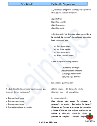 5to Grado                          Evaluación Diagnóstica

                                                      3. ¿Qué signo ortográfico usamos para separar las
                                                      ideas de dos párrafos diferentes?


                                                      a) punto final.
                                                      b) punto y seguido.
                                                      c) punto y aparte.
                                                      d) punto y coma.


                                                      4. En la oración “mi tía rosa viajó en avión a
                                                      la ciudad de méxico”, las palabras que deben
                                                      llevar mayúscula son:


                                                          a) Tía, Rosa, México.
                                                          b) Mi, Rosa, México.
                                                          c) Tía, Rosa, Avión.
                                                          d) Rosa, Ciudad, México.


                                                      5. Lee el siguiente texto y contesta:


                                                                         Este torito que traigo
                                                                     Lo traigo desde Campeche
                                                                        y lo vengo manteniendo
                                                                        con pura sopa de leche


                                                      Las palabras que riman son:


2. ¿Qué dice el texto acerca de los dinosaurios que   a) torito y traigo     b) Campeche y leche
tienen los dientes puntiagudos?                       c) vengo y pura        d) sopa y leche


a) Que eran herbívoros.                               6. Lee con atención:
b) Que eran carnívoros.                               Hay    plantas       que      curan   la    tristeza,    la
c) Que eran granívoros.                               soledad y el enojo. ¿Qué cómo lo hacen?
d) Que podían aplastar la comida.                     Observa las formas y texturas de sus tallos
                                                      y hojas. Elige las que más te gusten por su
                                                      aroma      y      colorido.    Sentirás      cómo       las
                                                      plantas te alegran. También alegran los


                                           Lainitas México.
 