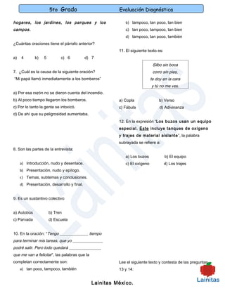 5to Grado                          Evaluación Diagnóstica

hogares, los jardines, los parques y los                    b) tampoco, tan poco, tan bien
campos.                                                     c) tan poco, tampoco, tan bien
                                                            d) tampoco, tan poco, también
¿Cuántas oraciones tiene el párrafo anterior?
                                                         11. El siguiente texto es:
a)   4       b)   5         c) 6            d) 7
                                                                             Silbo sin boca
7. ¿Cuál es la causa de la siguiente oración?                                corro sin pies,
“Mi papá llamó inmediatamente a los bomberos”                               te doy en la cara
                                                                            y tú no me ves.
a) Por esa razón no se dieron cuenta del incendio.
b) Al poco tiempo llegaron los bomberos.                 a) Copla                b) Verso
c) Por lo tanto la gente se intoxicó.                    c) Fábula               d) Adivinanza
d) De ahí que su peligrosidad aumentaba.
                                                         12. En la expresión “Los buzos usan un equipo
                                                         especial. Éste incluye tanques de oxígeno
                                                         y trajes de material aislante ”, la palabra
                                                         subrayada se refiere a:
8. Son las partes de la entrevista:
                                                            a) Los buzos              b) El equipo
     a) Introducción, nudo y desenlace.                     c) El oxígeno             d) Los trajes
     b) Presentación, nudo y epílogo.
     c) Temas, subtemas y conclusiones.
     d) Presentación, desarrollo y final.


9. Es un sustantivo colectivo


a) Autobús            b) Tren
c) Parvada            d) Escuela


10. En la oración: “Tengo ______________ tiempo
para terminar mis tareas, que yo _______________
podré salir. Pero todo quedará ________________
que me van a felicitar”, las palabras que la
completan correctamente son:                             Lee el siguiente texto y contesta de las preguntas
     a) tan poco, tampoco, también                       13 y 14:


                                               Lainitas México.
 