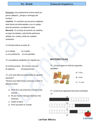 5to Grado                        Evaluación Diagnóstica


Moderador: Hoy analizaremos el tema sobre los
perros callejeros. ¿Amigos o enemigos del
hombre?
Josefina: Yo considero que los perros callejeros
están llenos de enfermedades y son un peligro
para las personas y se deberían matar.
Manuela: Yo no estoy de acuerdo con Josefina,
en lugar de matarlos, cada familia podríamos
adoptar uno, curarlo y darle los cuidados
necesarios.


13. El texto anterior es parte de:


a) un debate          b) un pleito
c) una conferencia     d) una asamblea


14. Las palabras resaltadas con negritas son:         MATEMATICAS


A) nombres propios B) nombres comunes                 16. ¿Cuánto pesan en total los siguientes

D) adjetivos         D) preposiciones                 paquetes?

                                                                                       a) 7 Kilos
15. ¿Con qué refrán se puede definir la siguiente
expresión?                                                                             b) 8 Kilos

“Persona que habla fuerte o amenaza, al final no
                                                                                       c) 7 ½ Kilos
ejecuta lo dicho.”


   a) Dime de lo que presumes y te diré lo que
                                                      17. ¿Cuál de las siguientes tiras tiene sombreado
       careces.
                                                      ¼?
   b) No por mucho madrugar amanece más
                                                                           a)
       temprano.
   c) Gastar la saliva.
                                                                           b)
   d) Perro que ladra no muerde.

                                                                           c)


                                                                           d)

                                            Lainitas México.
 