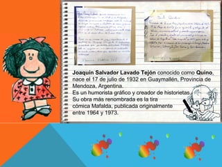 Joaquín Salvador Lavado Tejón conocido como Quino, 
nace el 17 de julio de 1932 en Guaymallén, Provincia de 
Mendoza, Argentina. 
Es un humorista gráfico y creador de historietas. 
Su obra más renombrada es la tira 
cómica Mafalda, publicada originalmente 
entre 1964 y 1973. 
 