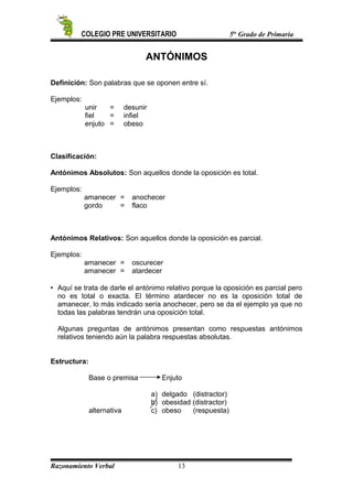 COLEGIO PRE UNIVERSITARIO 5to
Grado de Primaria
ANTÓNIMOS
Definición: Son palabras que se oponen entre sí.
Ejemplos:
unir = desunir
fiel = infiel
enjuto = obeso
Clasificación:
Antónimos Absolutos: Son aquellos donde la oposición es total.
Ejemplos:
amanecer = anochecer
gordo = flaco
Antónimos Relativos: Son aquellos donde la oposición es parcial.
Ejemplos:
amanecer = oscurecer
amanecer = atardecer
 Aquí se trata de darle el antónimo relativo porque la oposición es parcial pero
no es total o exacta. El término atardecer no es la oposición total de
amanecer, lo más indicado sería anochecer, pero se da el ejemplo ya que no
todas las palabras tendrán una oposición total.
Algunas preguntas de antónimos presentan como respuestas antónimos
relativos teniendo aún la palabra respuestas absolutas.
Estructura:
Base o premisa Enjuto
a) delgado (distractor)
b) obesidad (distractor)
alternativa c) obeso (respuesta)
Razonamiento Verbal 13
 