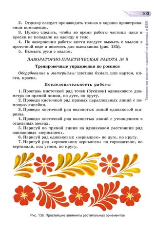 103
ТехнологияотделкиизделийизфанерыиДВП
2.	 Отделку следует производить только в хорошо проветрива-
емом помещении.
3.	Нужно следить, чтобы во время работы частицы лака и
краски не попадали на одежду и тело.
4.	 По завершении работы кисти следует вымыть с мылом в
проточной воде и повесить для высыхания (рис. 135).
5.	 Вымыть руки с мылом.
ЛАБОРАТОРНО-ПРАКТИЧЕСКАЯ РАБОТА № 8
Тренировочные упражнения по росписи
Оборудование и материалы: плотная бумага или картон, ки-
сти, краска.
Последовательность работы
1.	Проставь кисточкой ряд точек (бусинок) одинакового диа-
метра по прямой линии, по дуге, по кругу.
2.	Проведи кисточкой ряд прямых параллельных линий с по-
мощью линейки.
3.	Проведи кисточкой ряд волнистых линий одинаковой ши-
рины.
4.	Проведи кисточкой ряд волнистых линий с утолщением в
отдельных местах.
5.	Нарисуй по прямой линии на одинаковом расстоянии ряд
одинаковых «зернышек».
6.	Нарисуй ряд одинаковых «зернышек» по дуге, по кругу.
7.	Нарисуй ряд «кривеньких зернышек» по горизонтали, по
вертикали, под углом, по кругу.
Рис. 136. Простейшие элементы растительных орнаментов
 