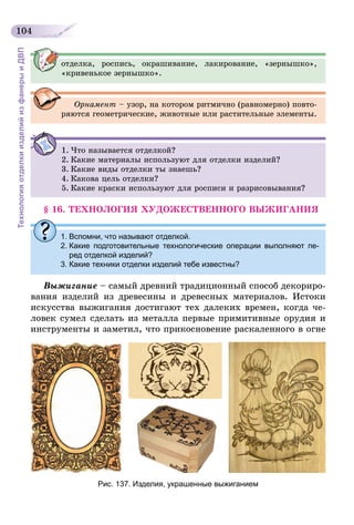 104
ТехнологияотделкиизделийизфанерыиДВП
отделка, роспись, окрашивание, лакирование, «зернышко»,
«кривенькое зернышко».
Орнамент – узор, на котором ритмично (равномерно) повто-
ряются геометрические, животные или растительные элементы.
1.	Что называется отделкой?
2.	Какие материалы используют для отделки изделий?
3.	Какие виды отделки ты знаешь?
4.	Какова цель отделки?
5.	Какие краски используют для росписи и разрисовывания?
§ 16. ТЕХНОЛОГИЯ ХУДОЖЕСТВЕННОГО ВЫЖИГАНИЯ
1.	Вспомни, что называют отделкой.
2.	Какие подготовительные технологические операции выполняют пе-
ред отделкой изделий?
3.	Какие техники отделки изделий тебе известны?
Выжигание – самый древний традиционный способ декориро-
вания изделий из древесины и древесных материалов. Истоки
искусства выжигания достигают тех далеких времен, когда че-
ловек сумел сделать из металла первые примитивные орудия и
инструменты и заметил, что прикосновение раскаленного в огне
Рис. 137. Изделия, украшенные выжиганием
 